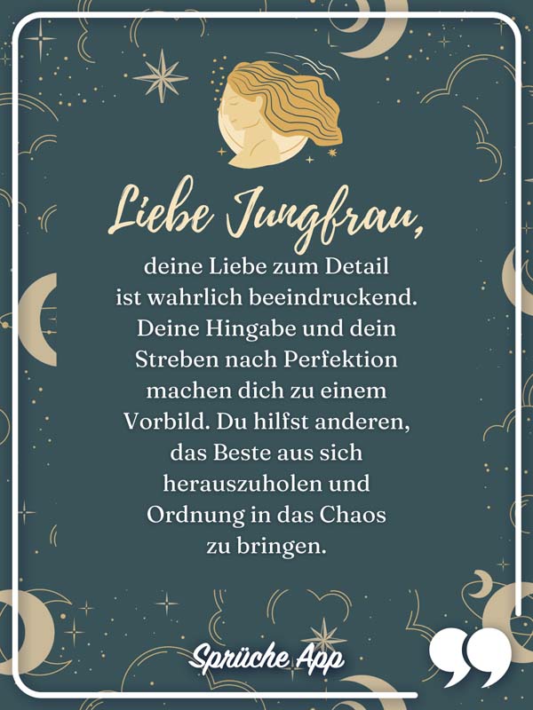  Sternzeichen Jungfrau mit Text Liebe Jungfrau, deine Liebe zum Detail ist wahrlich beeindruckend. Deine Hingabe und dein Streben nach Perfektion machen dich zu einem Vorbild. Du hilfst anderen, das Beste aus sich herauszuholen und Ordnung in das Chaos zu bringen.